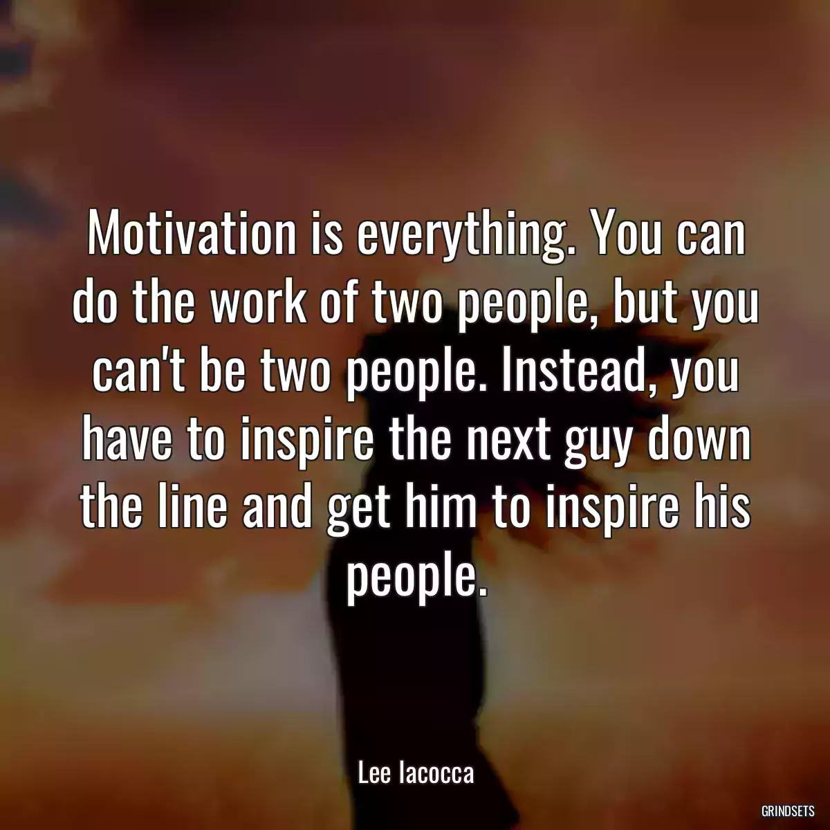 Motivation is everything. You can do the work of two people, but you can\'t be two people. Instead, you have to inspire the next guy down the line and get him to inspire his people.