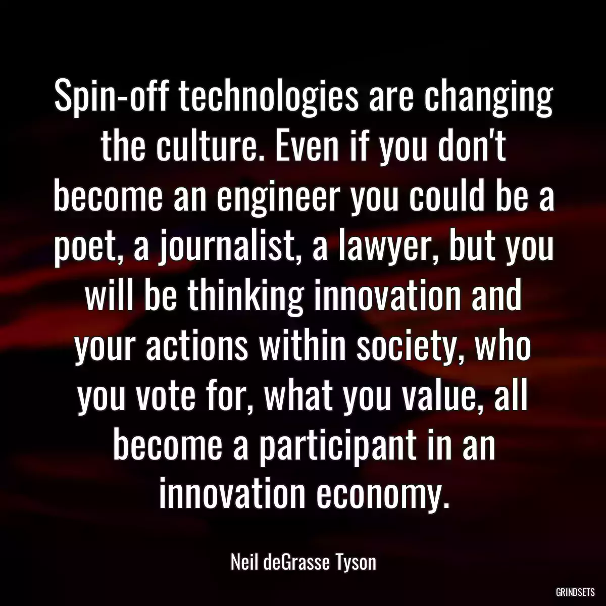 Spin-off technologies are changing the culture. Even if you don\'t become an engineer you could be a poet, a journalist, a lawyer, but you will be thinking innovation and your actions within society, who you vote for, what you value, all become a participant in an innovation economy.