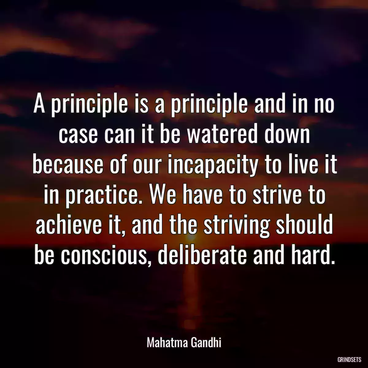 A principle is a principle and in no case can it be watered down because of our incapacity to live it in practice. We have to strive to achieve it, and the striving should be conscious, deliberate and hard.