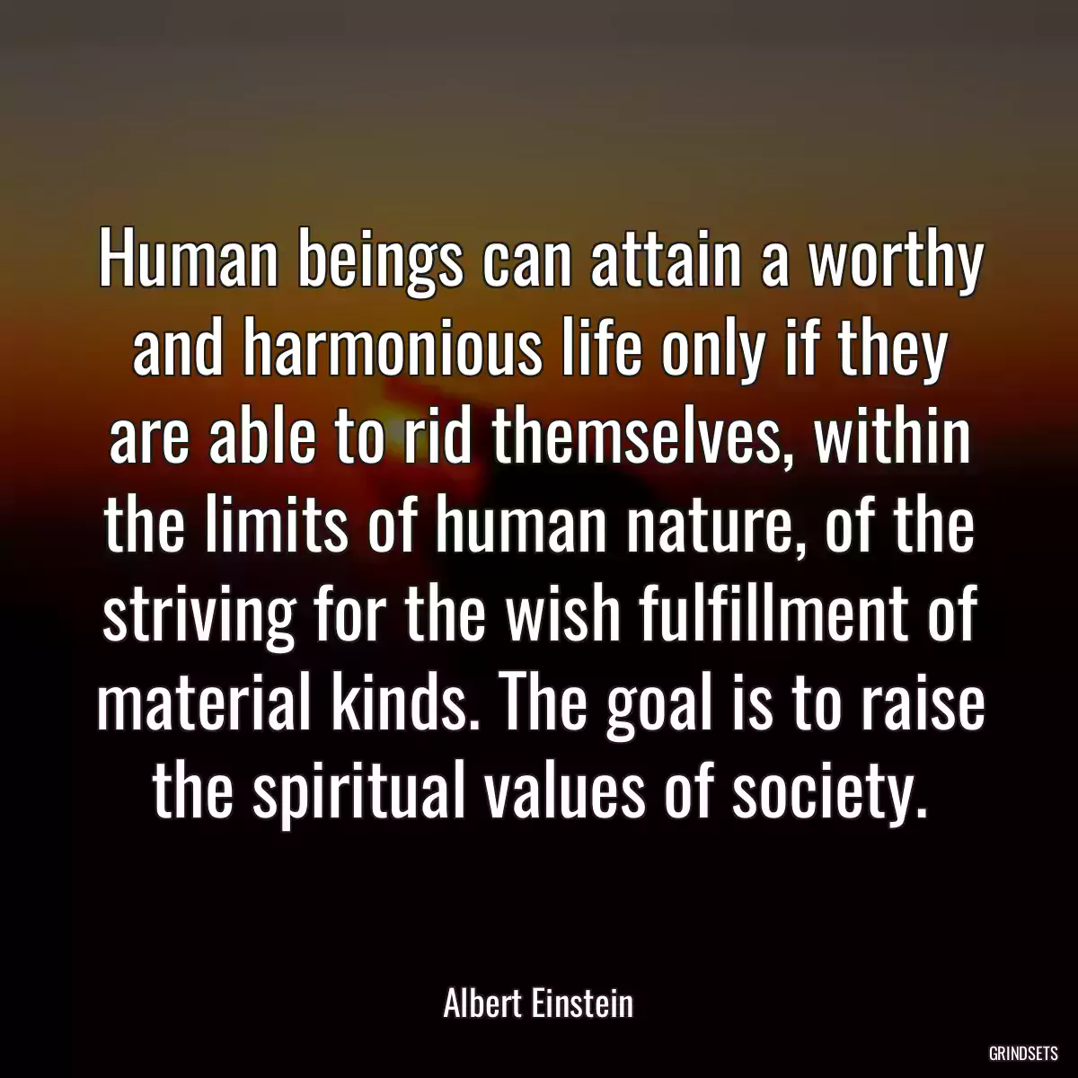 Human beings can attain a worthy and harmonious life only if they are able to rid themselves, within the limits of human nature, of the striving for the wish fulfillment of material kinds. The goal is to raise the spiritual values of society.