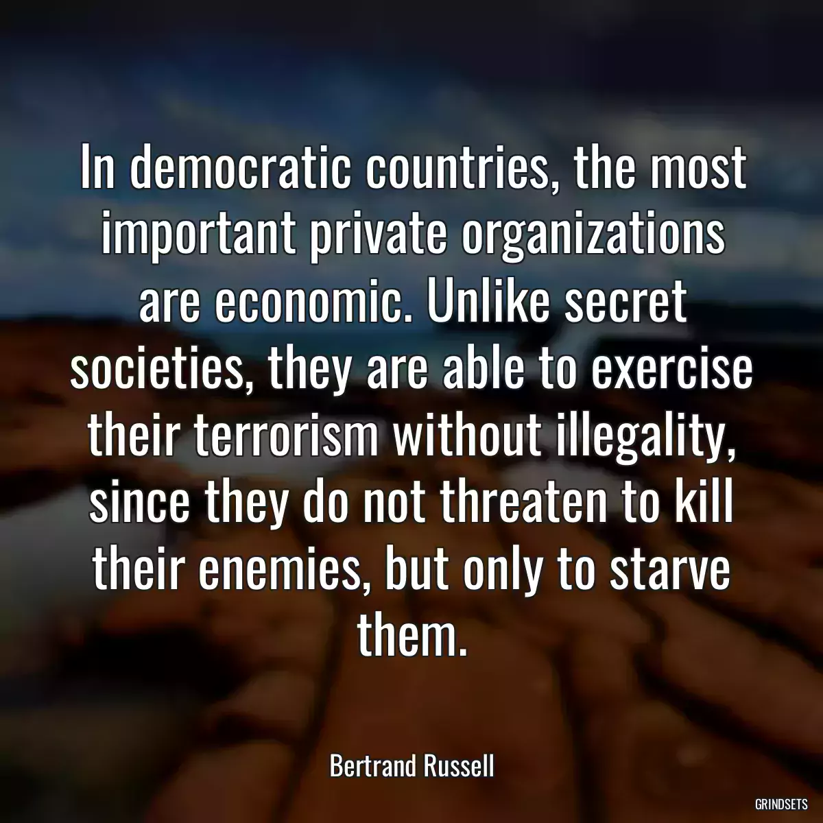 In democratic countries, the most important private organizations are economic. Unlike secret societies, they are able to exercise their terrorism without illegality, since they do not threaten to kill their enemies, but only to starve them.