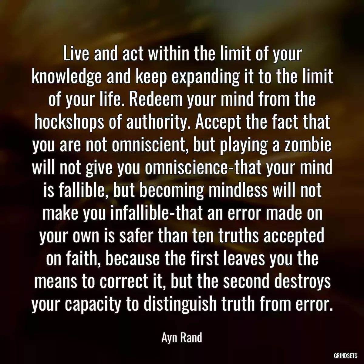 Live and act within the limit of your knowledge and keep expanding it to the limit of your life. Redeem your mind from the hockshops of authority. Accept the fact that you are not omniscient, but playing a zombie will not give you omniscience-that your mind is fallible, but becoming mindless will not make you infallible-that an error made on your own is safer than ten truths accepted on faith, because the first leaves you the means to correct it, but the second destroys your capacity to distinguish truth from error.