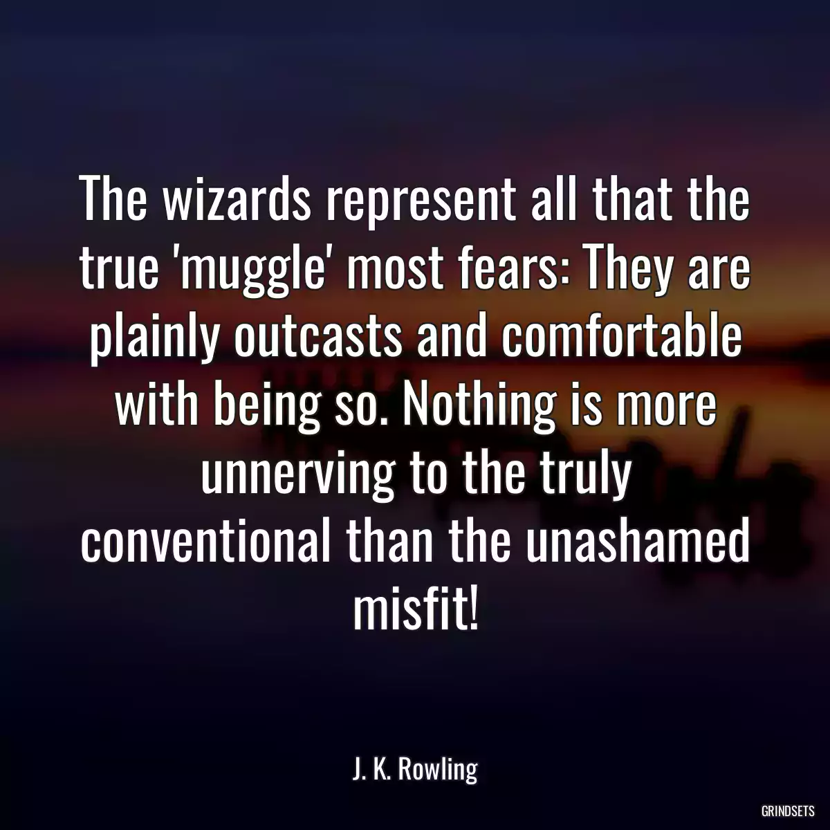 The wizards represent all that the true \'muggle\' most fears: They are plainly outcasts and comfortable with being so. Nothing is more unnerving to the truly conventional than the unashamed misfit!