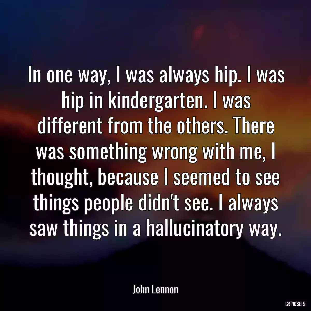 In one way, I was always hip. I was hip in kindergarten. I was different from the others. There was something wrong with me, I thought, because I seemed to see things people didn\'t see. I always saw things in a hallucinatory way.