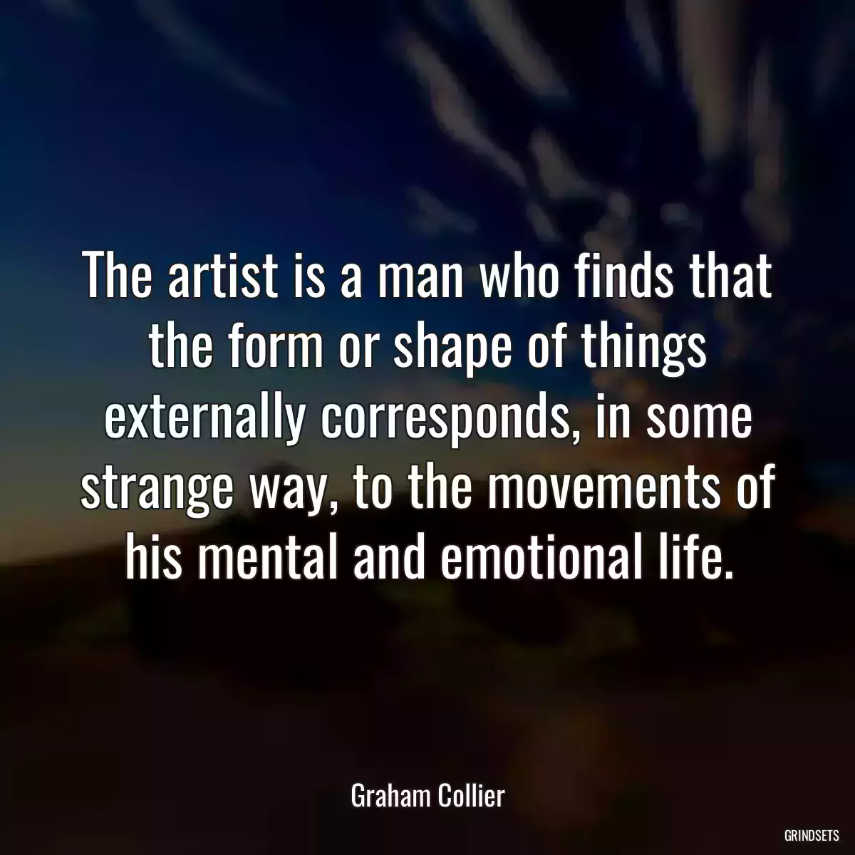 The artist is a man who finds that the form or shape of things externally corresponds, in some strange way, to the movements of his mental and emotional life.