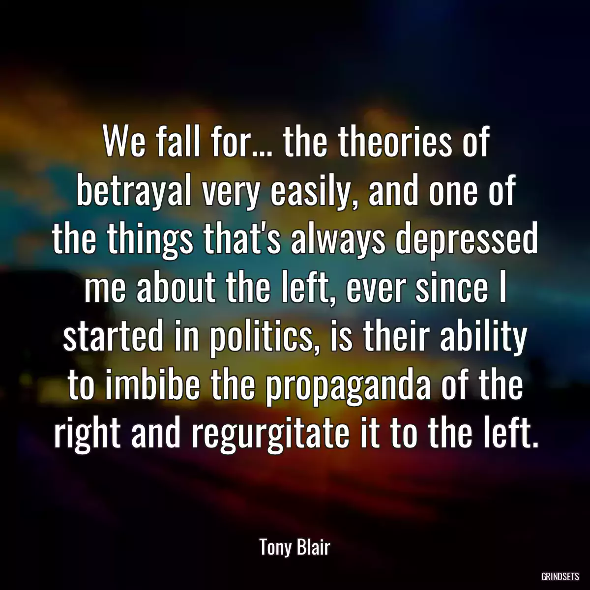 We fall for... the theories of betrayal very easily, and one of the things that\'s always depressed me about the left, ever since I started in politics, is their ability to imbibe the propaganda of the right and regurgitate it to the left.