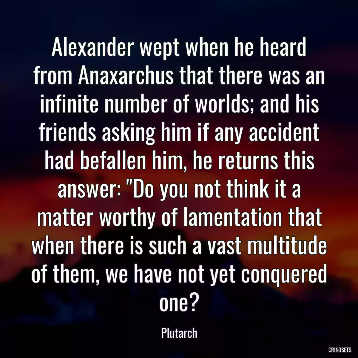 Alexander wept when he heard from Anaxarchus that there was an infinite number of worlds; and his friends asking him if any accident had befallen him, he returns this answer: \