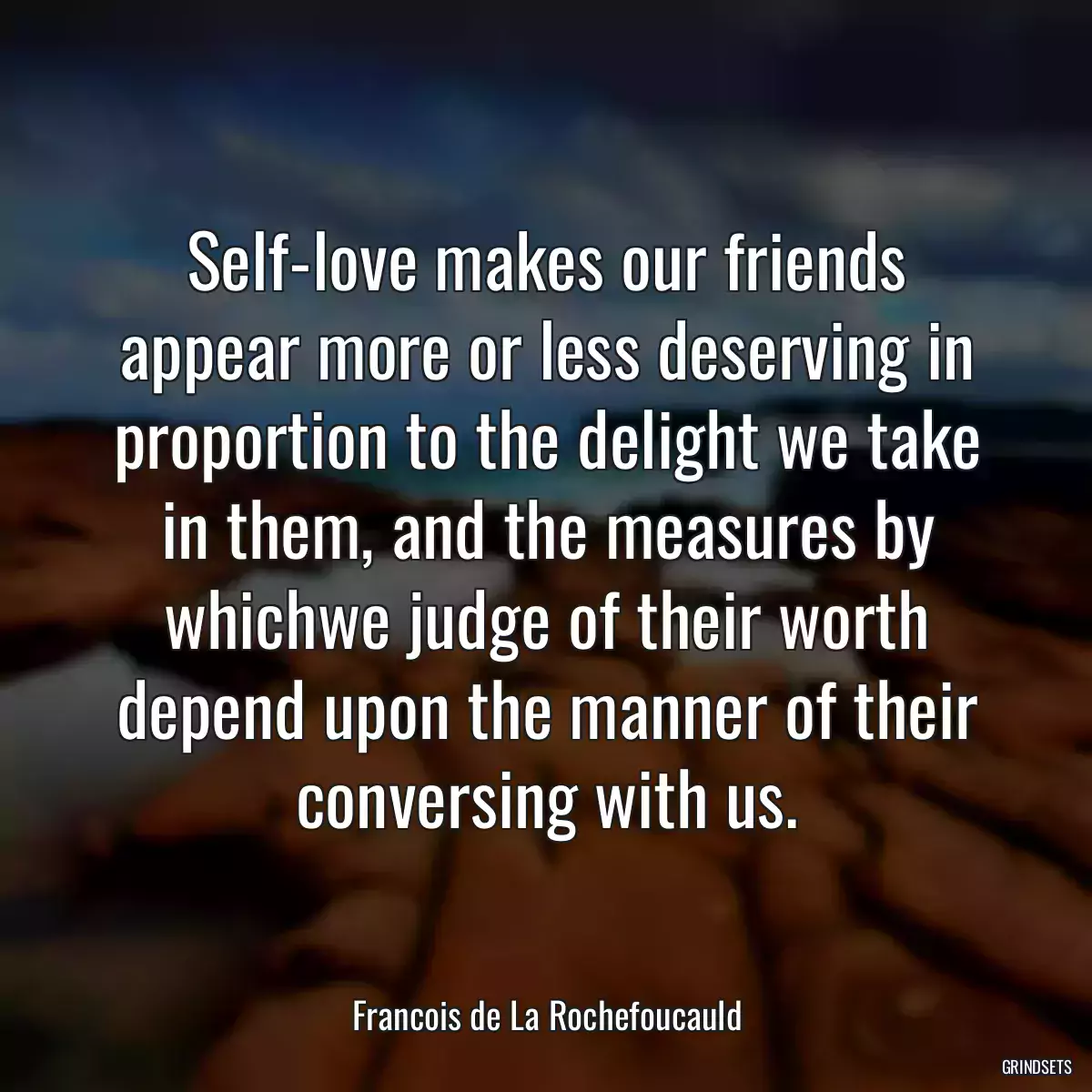 Self-love makes our friends appear more or less deserving in proportion to the delight we take in them, and the measures by whichwe judge of their worth depend upon the manner of their conversing with us.