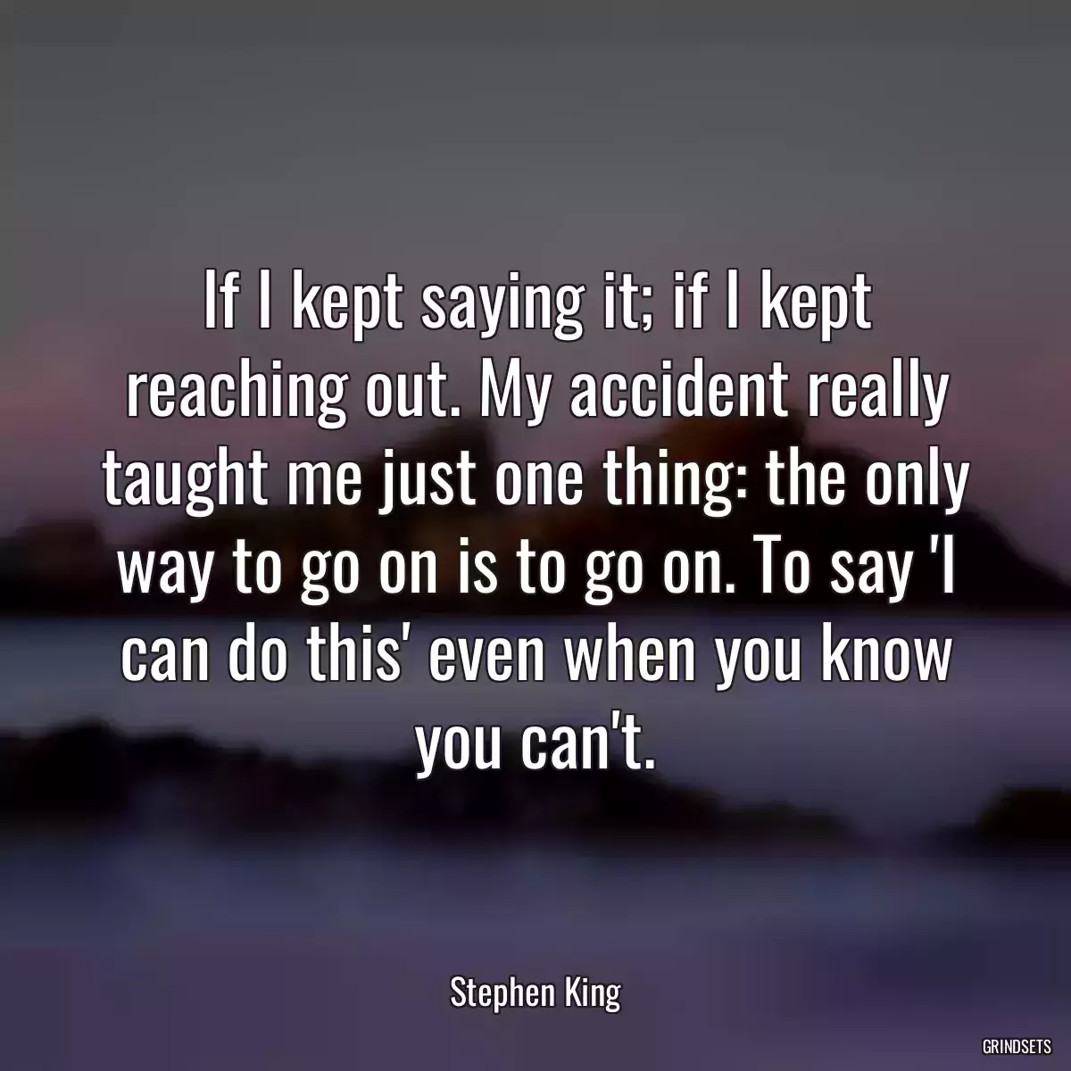 If I kept saying it; if I kept reaching out. My accident really taught me just one thing: the only way to go on is to go on. To say \'I can do this\' even when you know you can\'t.