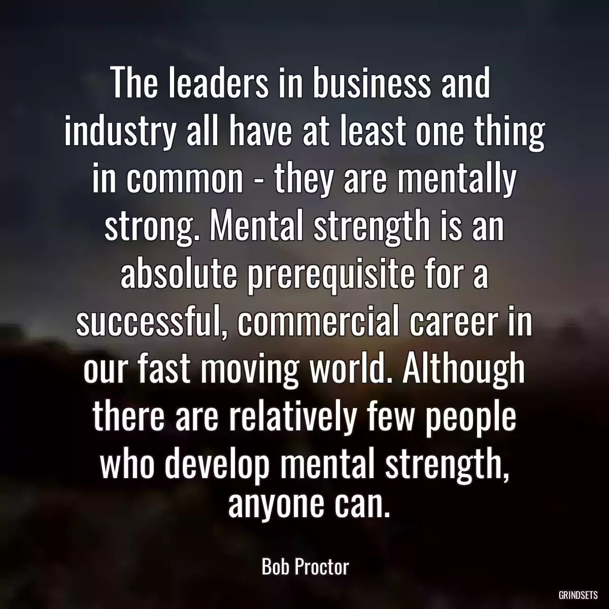 The leaders in business and 
 industry all have at least one thing 
 in common - they are mentally 
 strong. Mental strength is an 
 absolute prerequisite for a 
 successful, commercial career in 
 our fast moving world. Although 
 there are relatively few people 
 who develop mental strength, 
 anyone can.