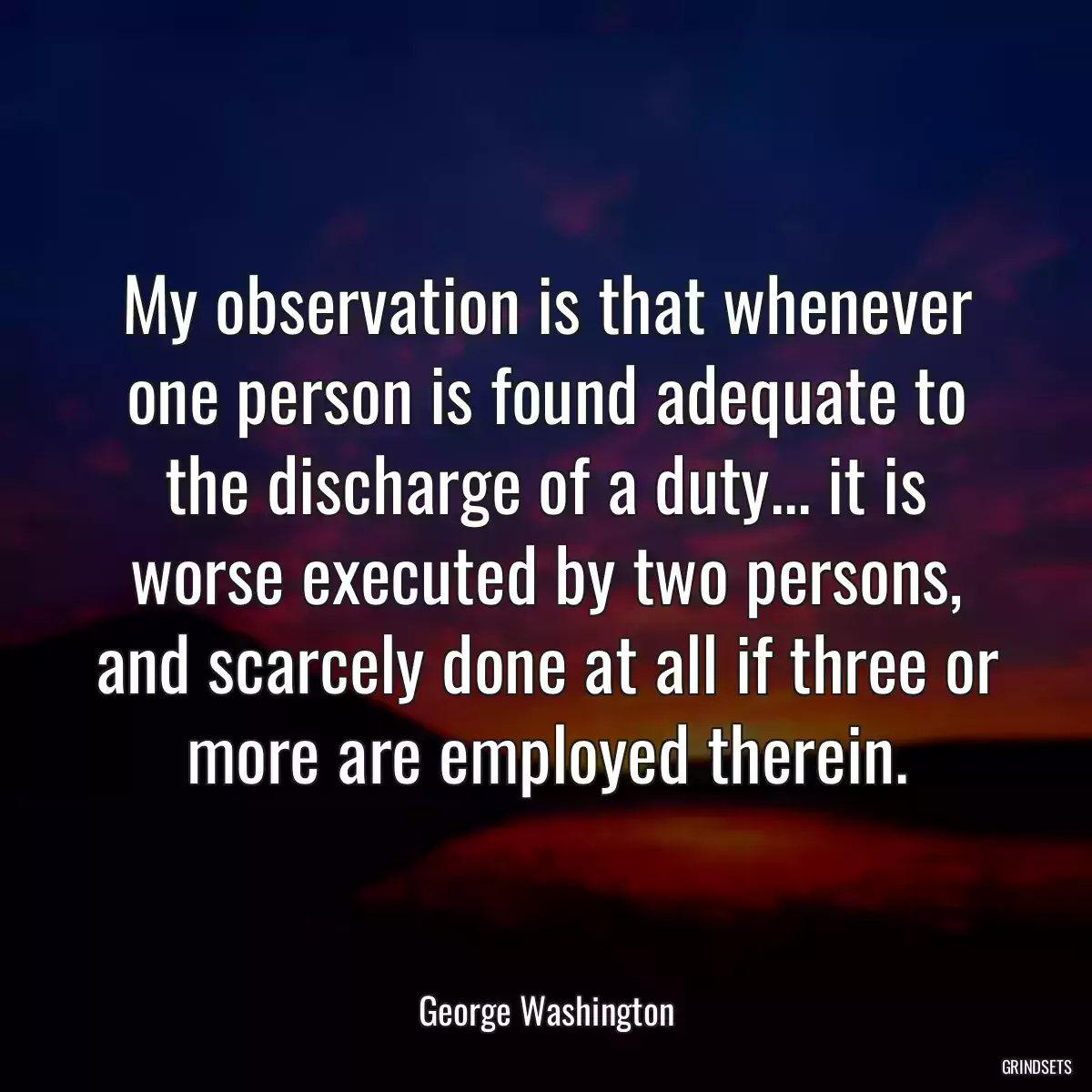 My observation is that whenever one person is found adequate to the discharge of a duty... it is worse executed by two persons, and scarcely done at all if three or more are employed therein.