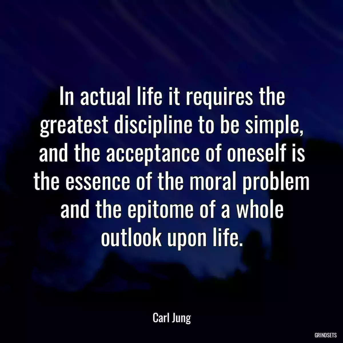 In actual life it requires the greatest discipline to be simple, and the acceptance of oneself is the essence of the moral problem and the epitome of a whole outlook upon life.