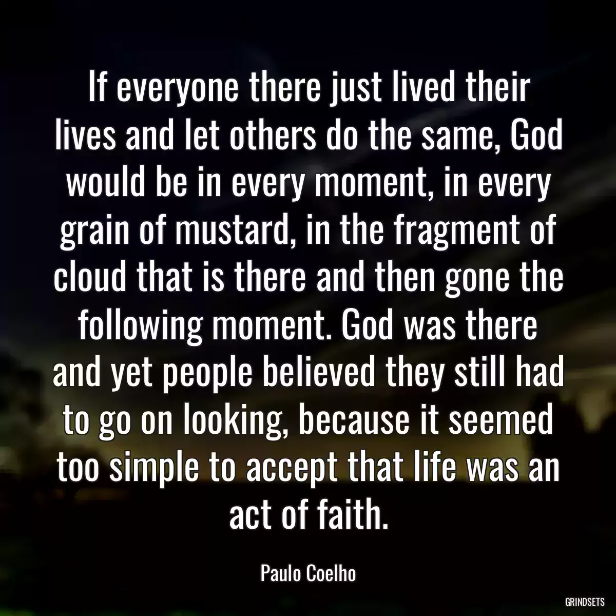 If everyone there just lived their lives and let others do the same, God would be in every moment, in every grain of mustard, in the fragment of cloud that is there and then gone the following moment. God was there and yet people believed they still had to go on looking, because it seemed too simple to accept that life was an act of faith.