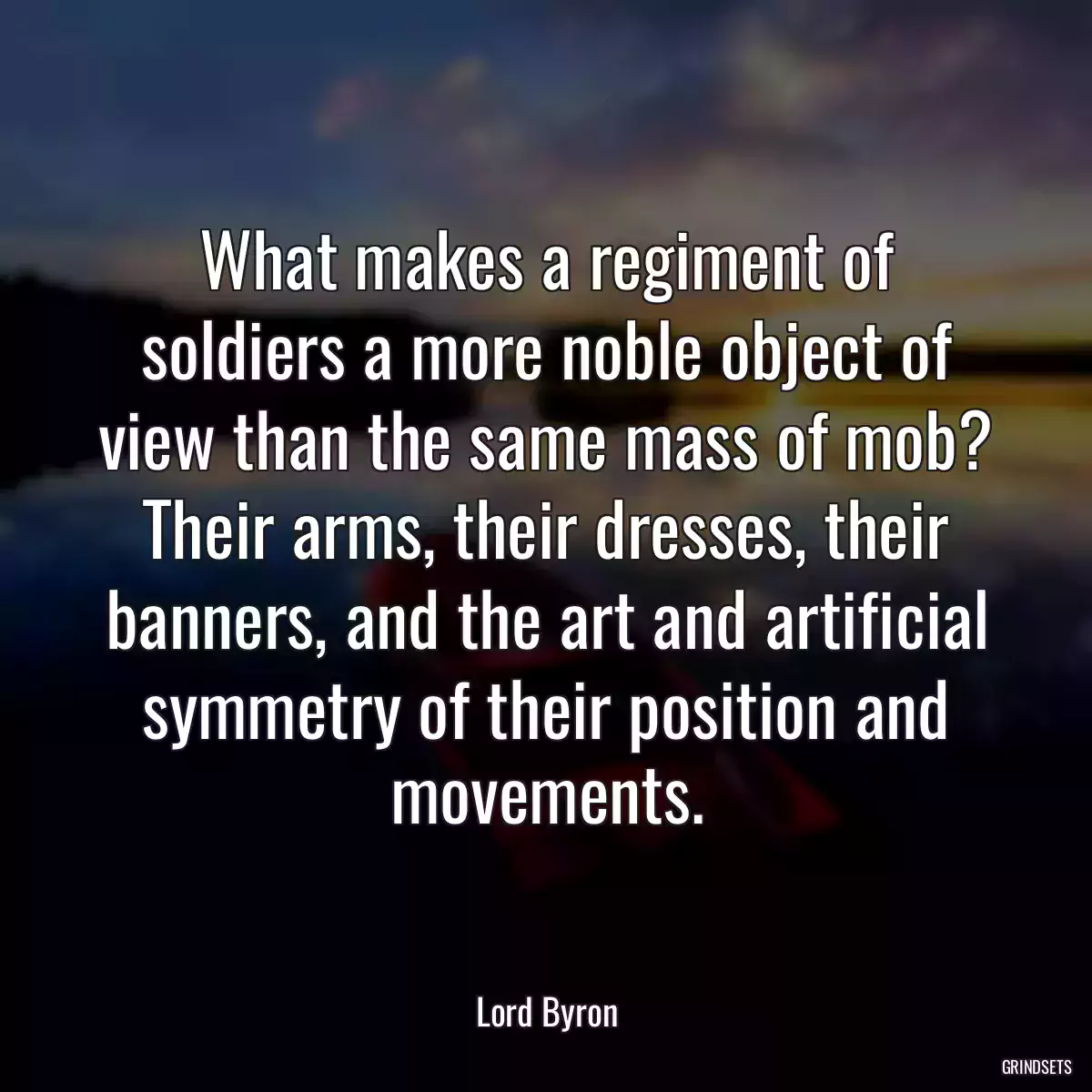 What makes a regiment of soldiers a more noble object of view than the same mass of mob? Their arms, their dresses, their banners, and the art and artificial symmetry of their position and movements.