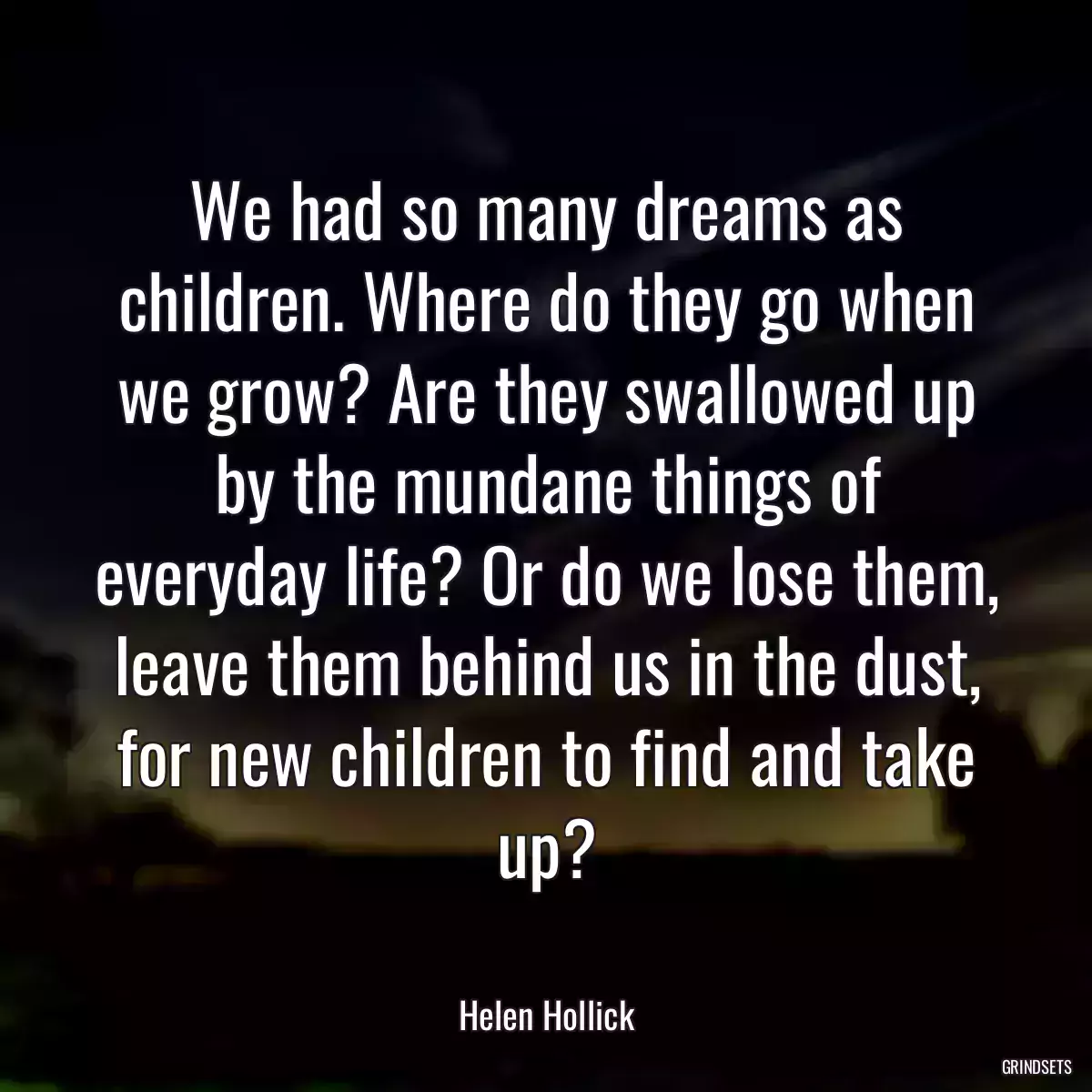 We had so many dreams as children. Where do they go when we grow? Are they swallowed up by the mundane things of everyday life? Or do we lose them, leave them behind us in the dust, for new children to find and take up?