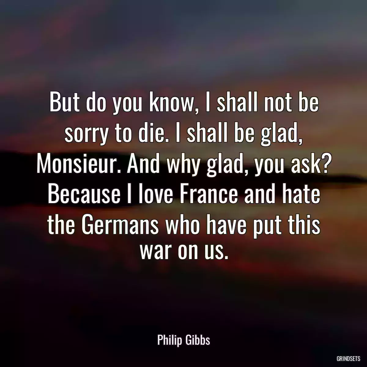 But do you know, I shall not be sorry to die. I shall be glad, Monsieur. And why glad, you ask? Because I love France and hate the Germans who have put this war on us.