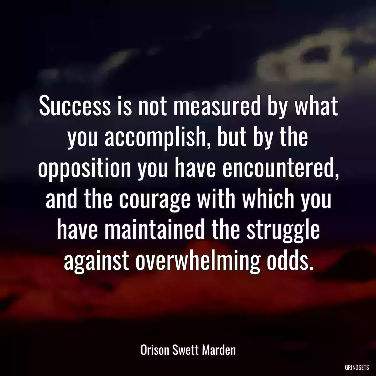 Success is not measured by what you accomplish, but by the opposition you have encountered, and the courage with which you have maintained the struggle against overwhelming odds.