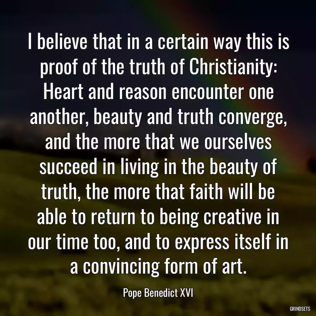 I believe that in a certain way this is proof of the truth of Christianity: Heart and reason encounter one another, beauty and truth converge, and the more that we ourselves succeed in living in the beauty of truth, the more that faith will be able to return to being creative in our time too, and to express itself in a convincing form of art.