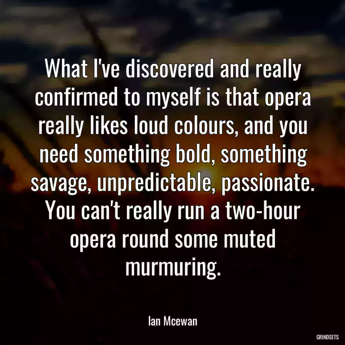 What I\'ve discovered and really confirmed to myself is that opera really likes loud colours, and you need something bold, something savage, unpredictable, passionate. You can\'t really run a two-hour opera round some muted murmuring.