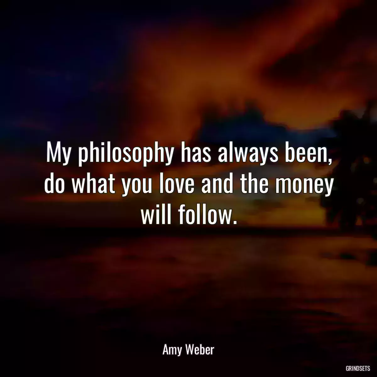 My philosophy has always been, do what you love and the money will follow.