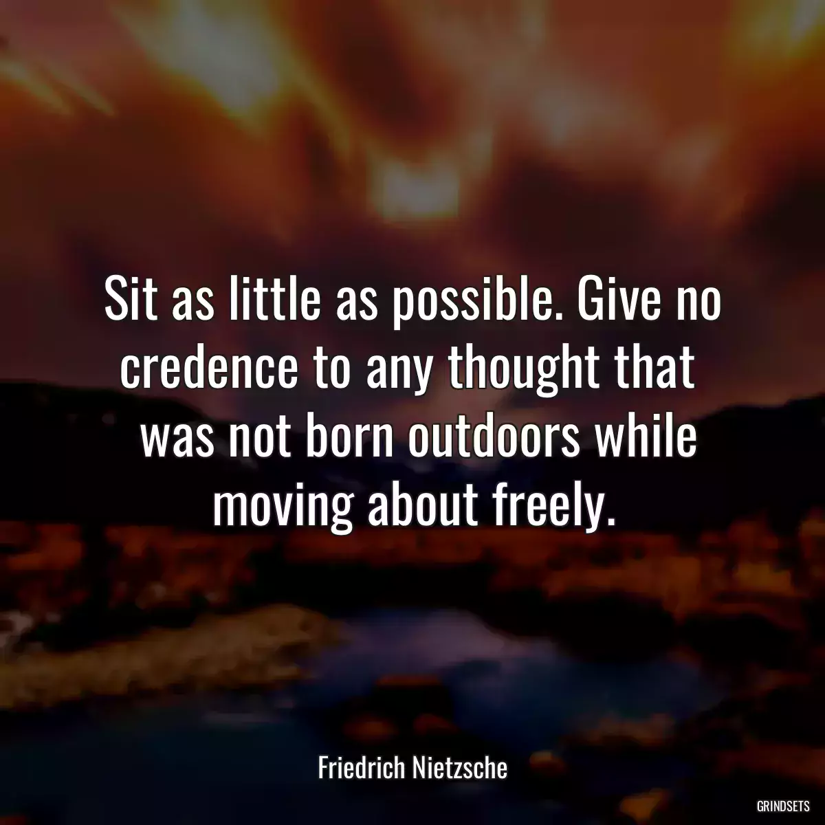 Sit as little as possible. Give no credence to any thought that 
 was not born outdoors while moving about freely.