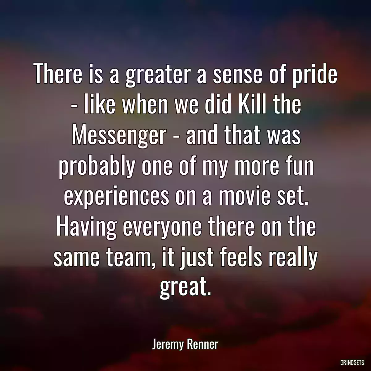 There is a greater a sense of pride - like when we did Kill the Messenger - and that was probably one of my more fun experiences on a movie set. Having everyone there on the same team, it just feels really great.