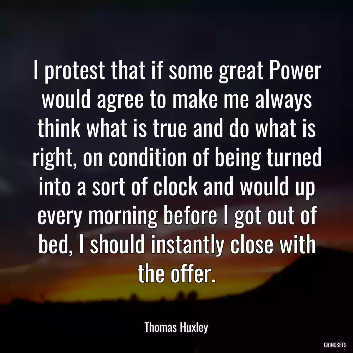 I protest that if some great Power would agree to make me always think what is true and do what is right, on condition of being turned into a sort of clock and would up every morning before I got out of bed, I should instantly close with the offer.