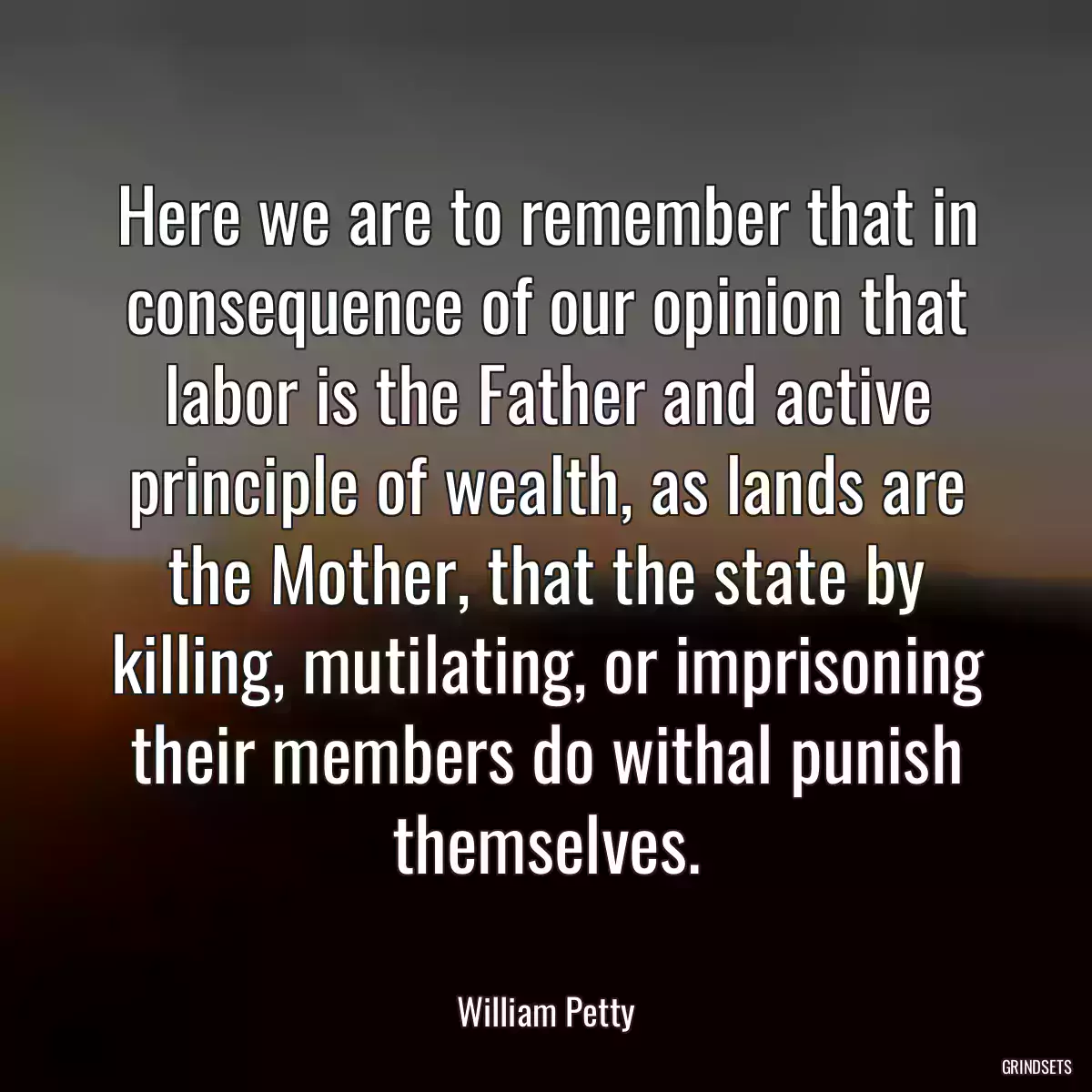 Here we are to remember that in consequence of our opinion that labor is the Father and active principle of wealth, as lands are the Mother, that the state by killing, mutilating, or imprisoning their members do withal punish themselves.