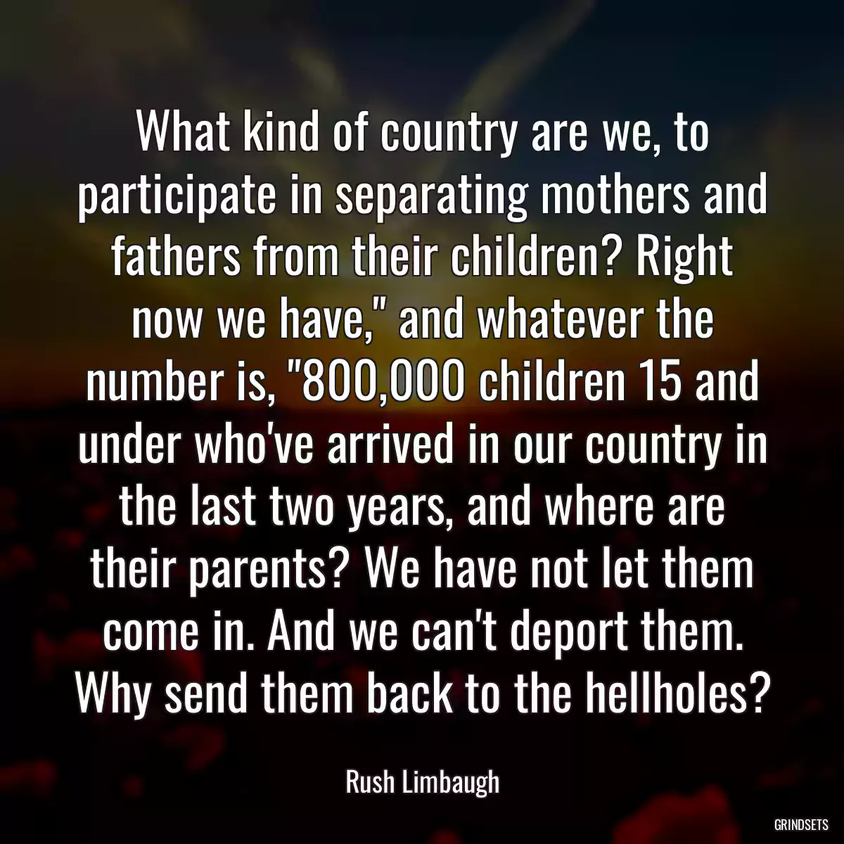 What kind of country are we, to participate in separating mothers and fathers from their children? Right now we have,\