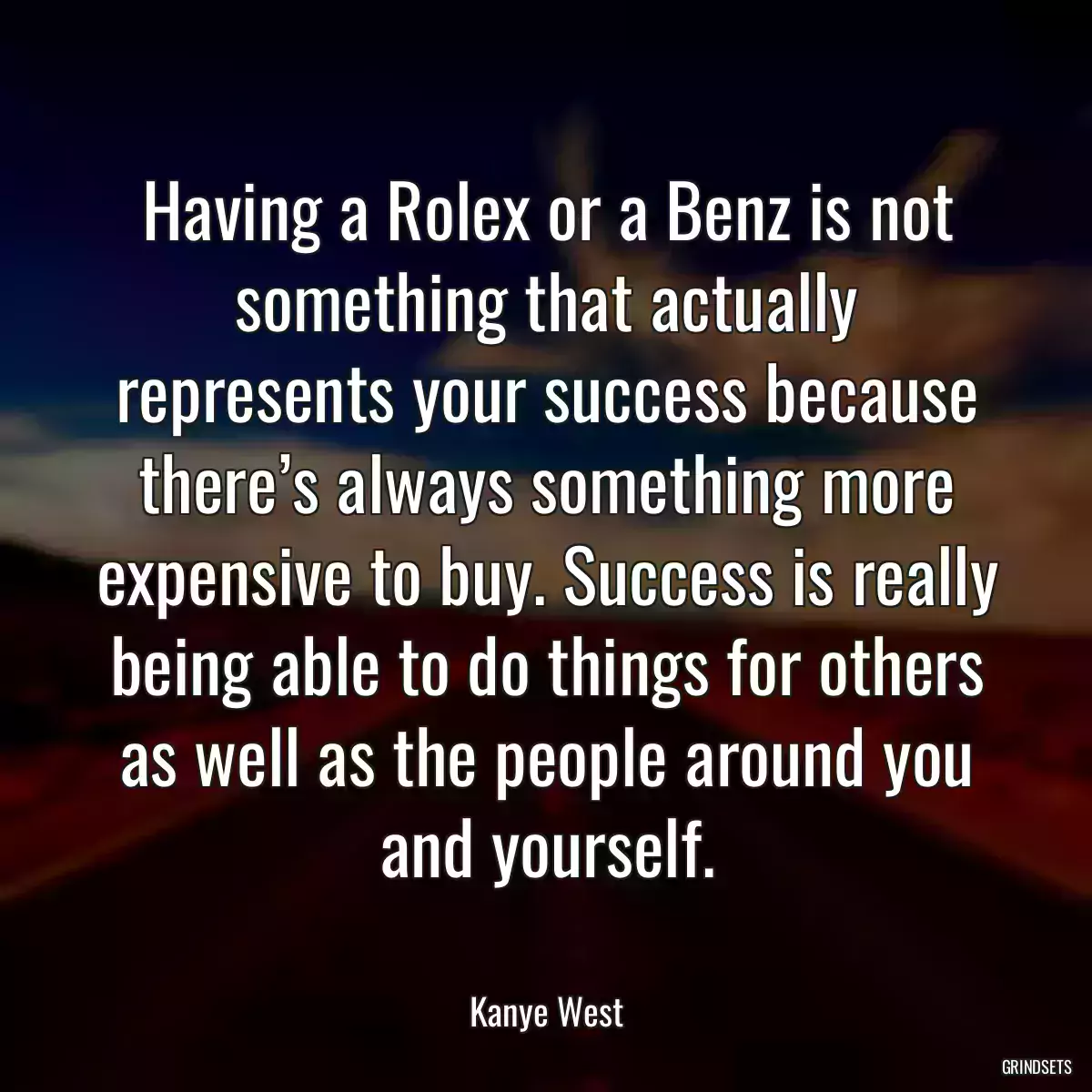 Having a Rolex or a Benz is not something that actually represents your success because there’s always something more expensive to buy. Success is really being able to do things for others as well as the people around you and yourself.