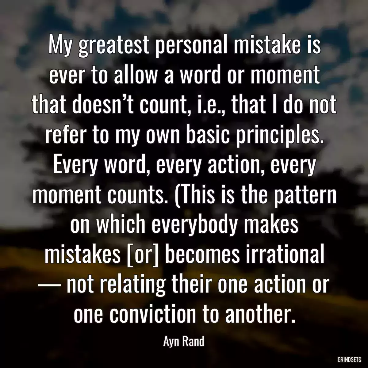 My greatest personal mistake is ever to allow a word or moment that doesn’t count, i.e., that I do not refer to my own basic principles. Every word, every action, every moment counts. (This is the pattern on which everybody makes mistakes [or] becomes irrational — not relating their one action or one conviction to another.