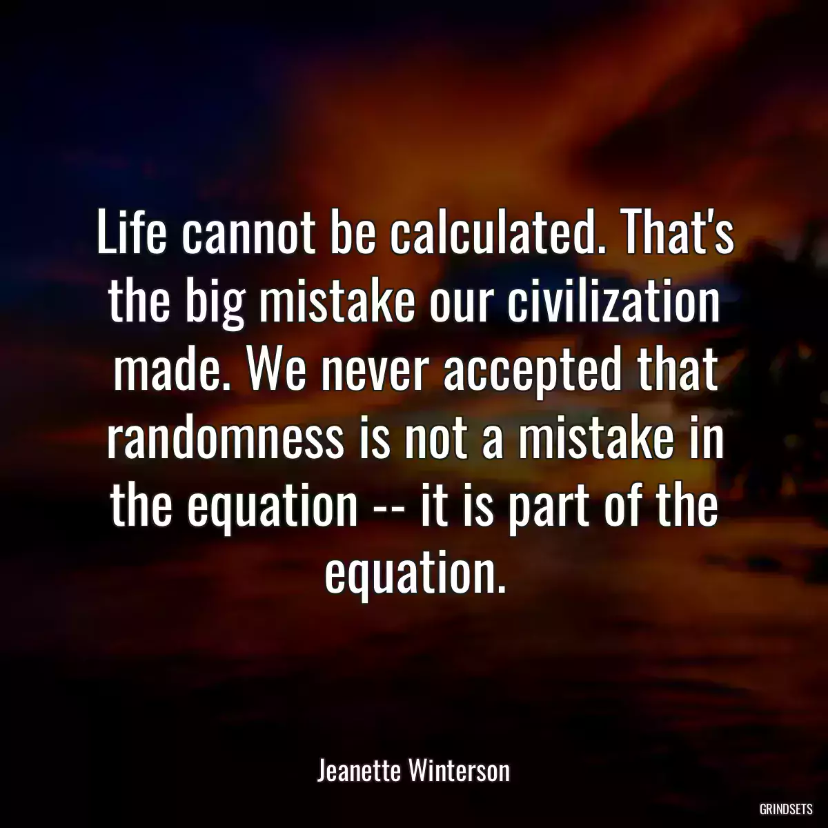 Life cannot be calculated. That\'s the big mistake our civilization made. We never accepted that randomness is not a mistake in the equation -- it is part of the equation.