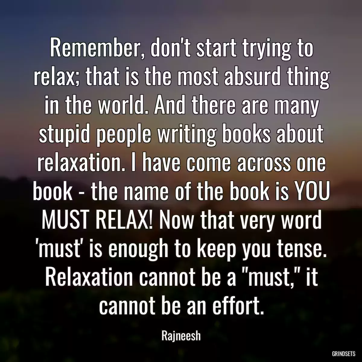 Remember, don\'t start trying to relax; that is the most absurd thing in the world. And there are many stupid people writing books about relaxation. I have come across one book - the name of the book is YOU MUST RELAX! Now that very word \'must\' is enough to keep you tense. Relaxation cannot be a \