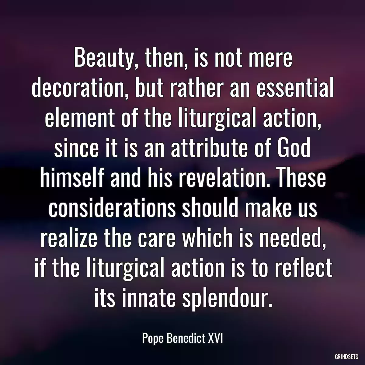 Beauty, then, is not mere decoration, but rather an essential element of the liturgical action, since it is an attribute of God himself and his revelation. These considerations should make us realize the care which is needed, if the liturgical action is to reflect its innate splendour.