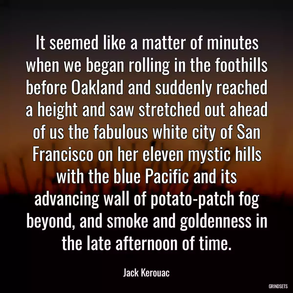 It seemed like a matter of minutes when we began rolling in the foothills before Oakland and suddenly reached a height and saw stretched out ahead of us the fabulous white city of San Francisco on her eleven mystic hills with the blue Pacific and its advancing wall of potato-patch fog beyond, and smoke and goldenness in the late afternoon of time.