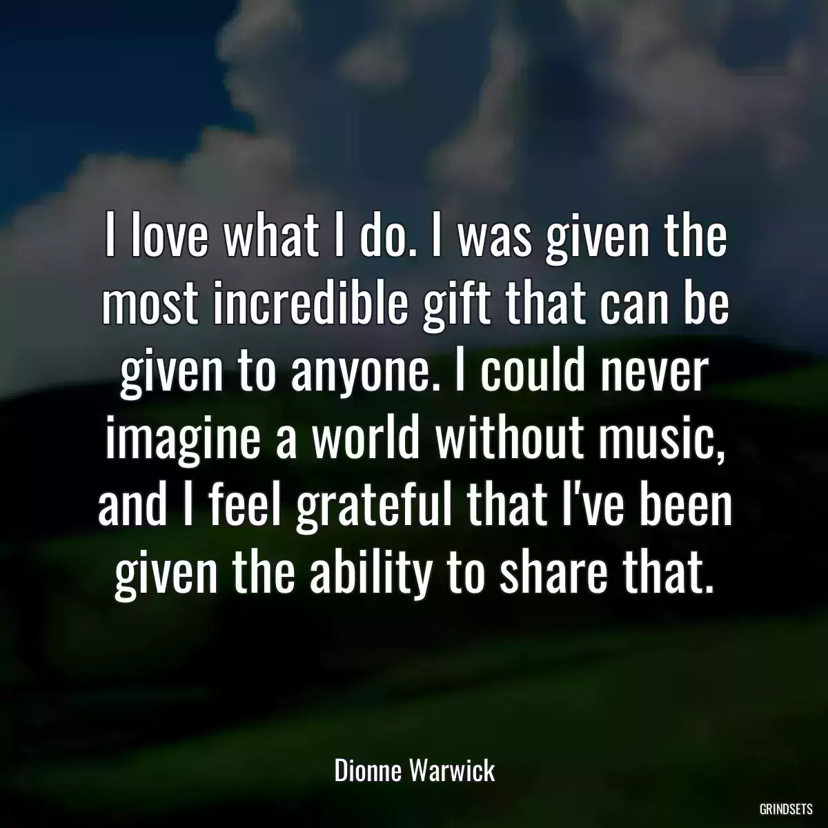 I love what I do. I was given the most incredible gift that can be given to anyone. I could never imagine a world without music, and I feel grateful that I\'ve been given the ability to share that.