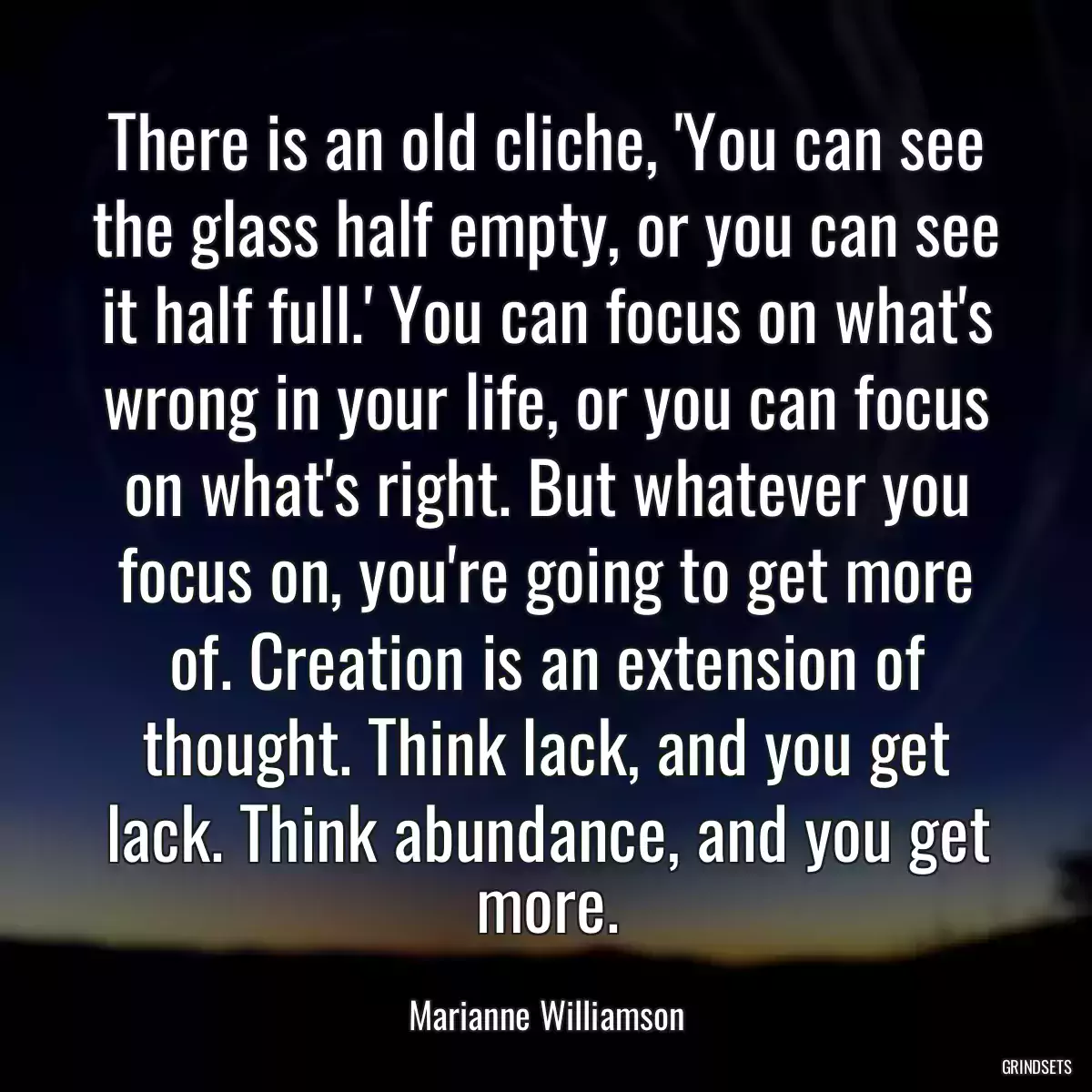 There is an old cliche, \'You can see the glass half empty, or you can see it half full.\' You can focus on what\'s wrong in your life, or you can focus on what\'s right. But whatever you focus on, you\'re going to get more of. Creation is an extension of thought. Think lack, and you get lack. Think abundance, and you get more.