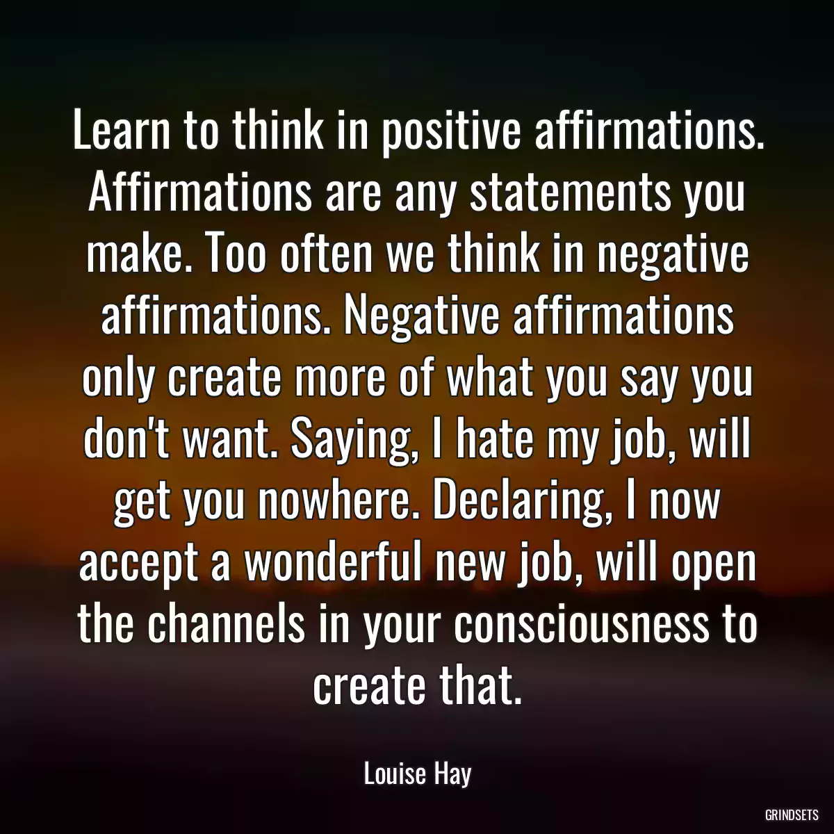 Learn to think in positive affirmations. Affirmations are any statements you make. Too often we think in negative affirmations. Negative affirmations only create more of what you say you don\'t want. Saying, I hate my job, will get you nowhere. Declaring, I now accept a wonderful new job, will open the channels in your consciousness to create that.