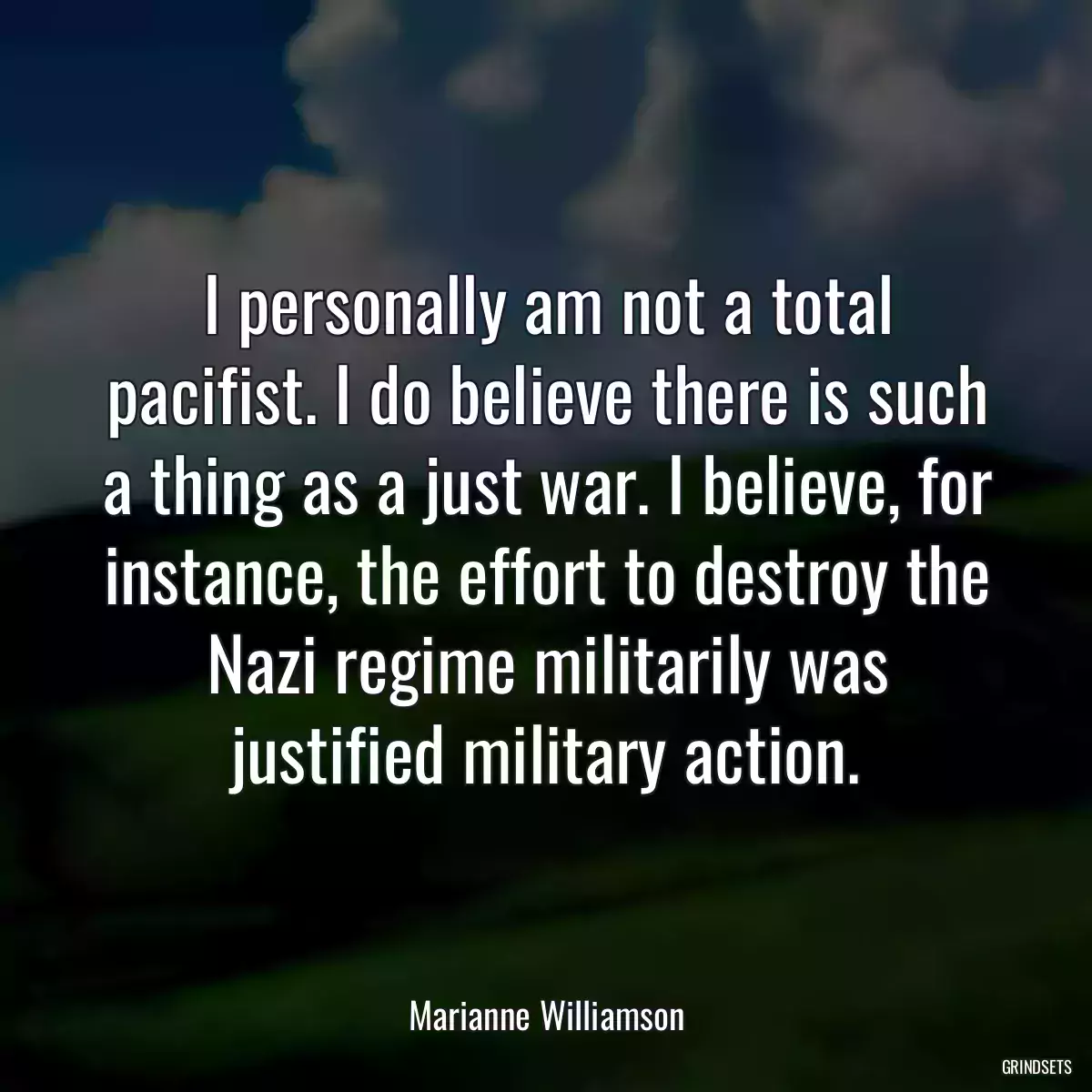 I personally am not a total pacifist. I do believe there is such a thing as a just war. I believe, for instance, the effort to destroy the Nazi regime militarily was justified military action.