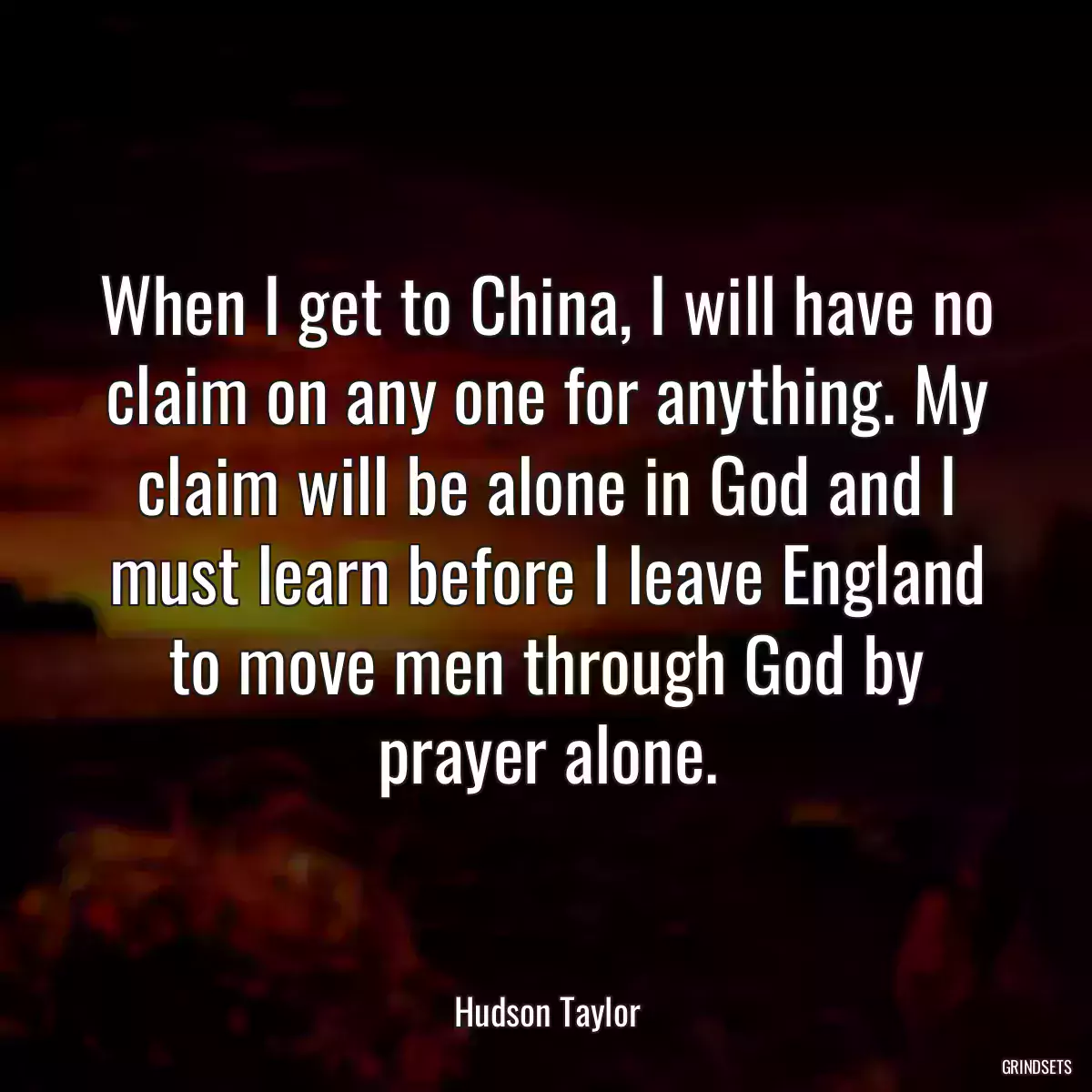 When I get to China, I will have no claim on any one for anything. My claim will be alone in God and I must learn before I leave England to move men through God by prayer alone.