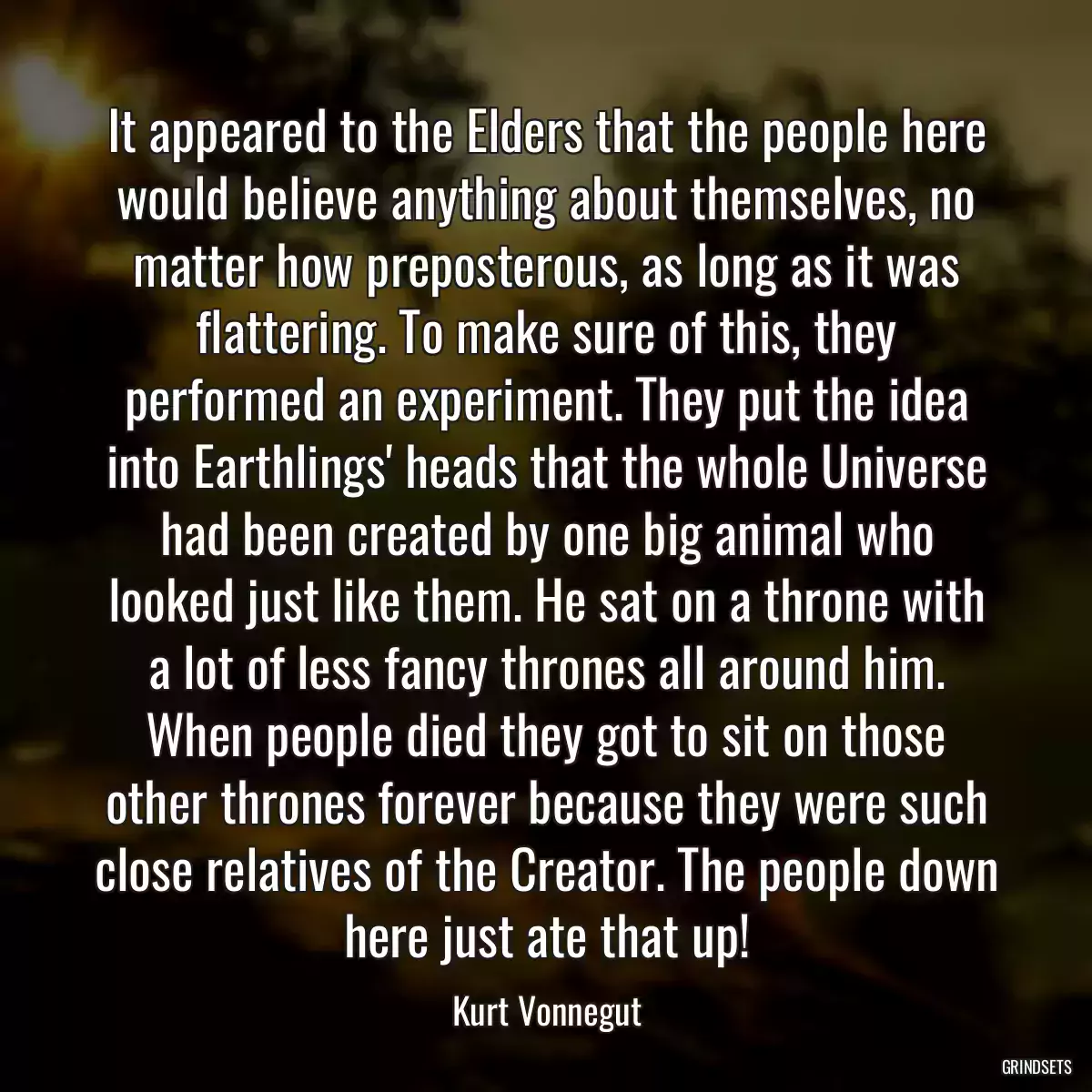 It appeared to the Elders that the people here would believe anything about themselves, no matter how preposterous, as long as it was flattering. To make sure of this, they performed an experiment. They put the idea into Earthlings\' heads that the whole Universe had been created by one big animal who looked just like them. He sat on a throne with a lot of less fancy thrones all around him. When people died they got to sit on those other thrones forever because they were such close relatives of the Creator. The people down here just ate that up!