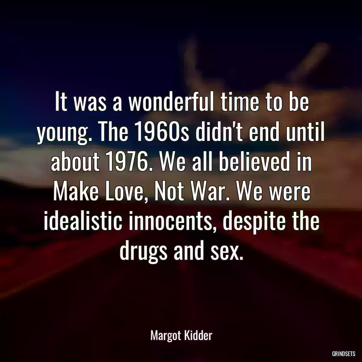 It was a wonderful time to be young. The 1960s didn\'t end until about 1976. We all believed in Make Love, Not War. We were idealistic innocents, despite the drugs and sex.