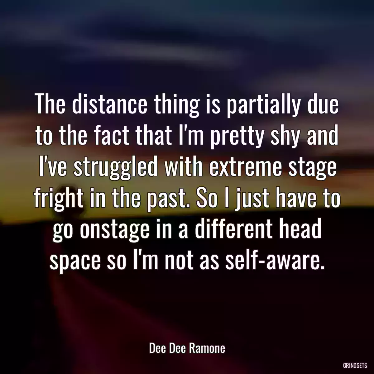 The distance thing is partially due to the fact that I\'m pretty shy and I\'ve struggled with extreme stage fright in the past. So I just have to go onstage in a different head space so I\'m not as self-aware.