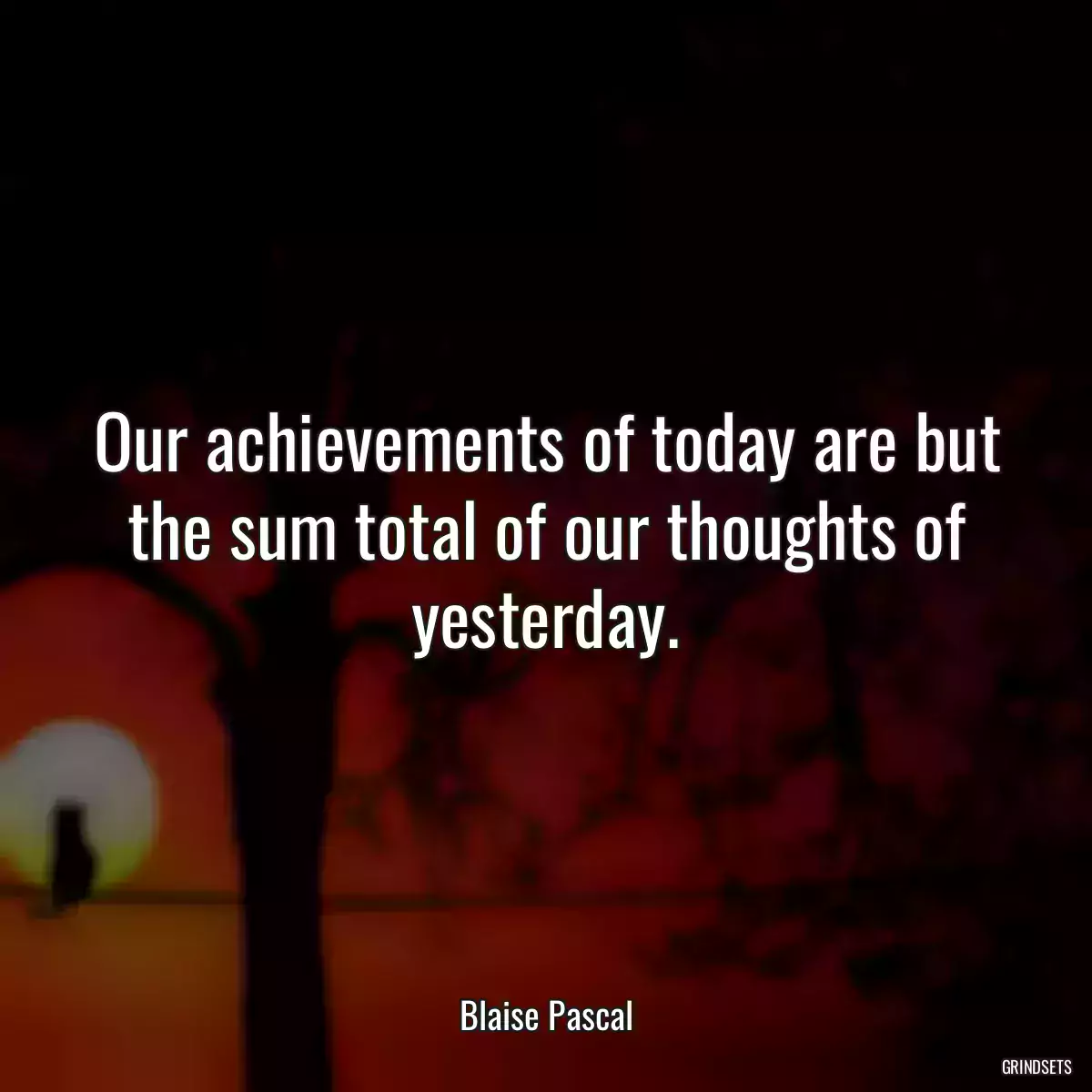 Our achievements of today are but the sum total of our thoughts of yesterday.