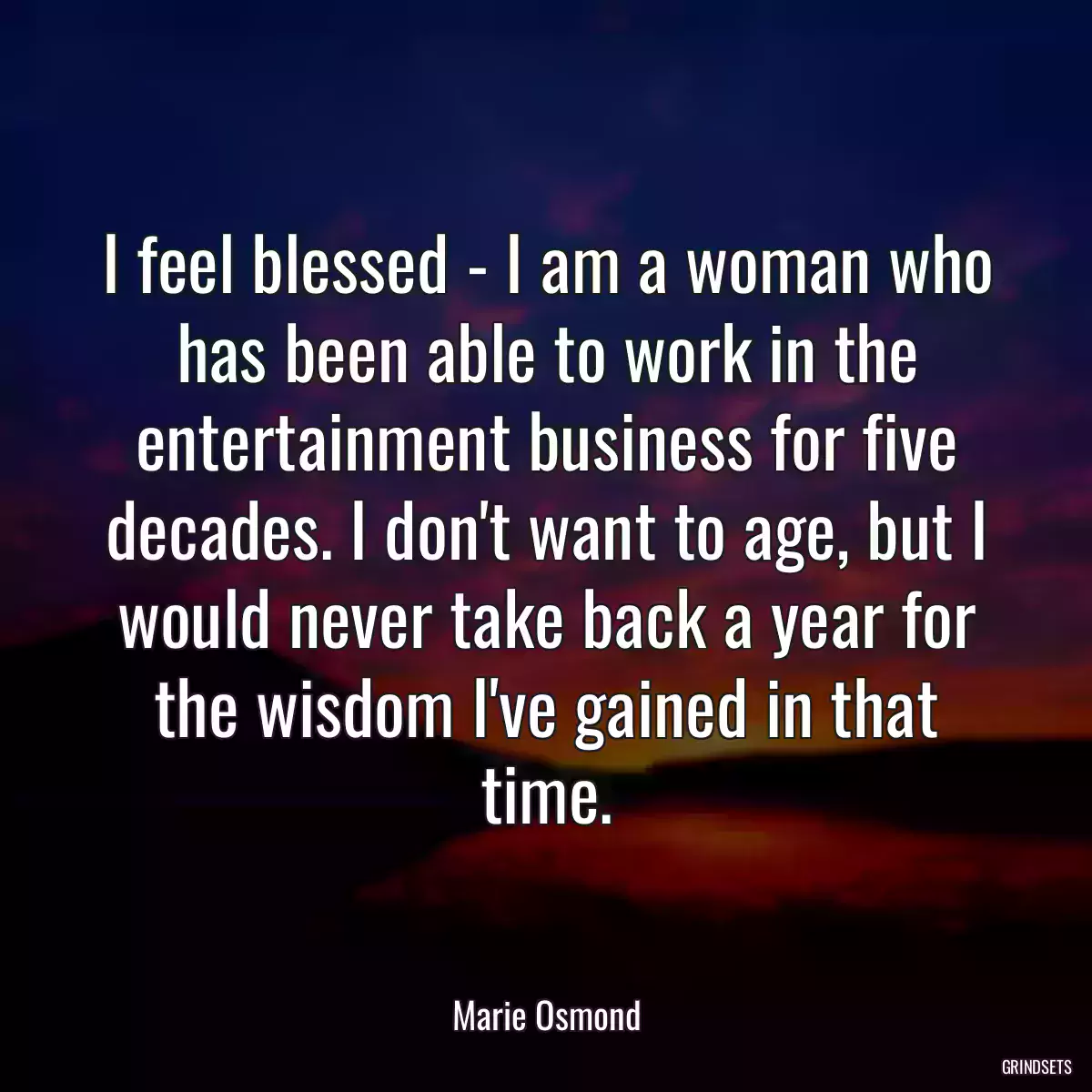 I feel blessed - I am a woman who has been able to work in the entertainment business for five decades. I don\'t want to age, but I would never take back a year for the wisdom I\'ve gained in that time.