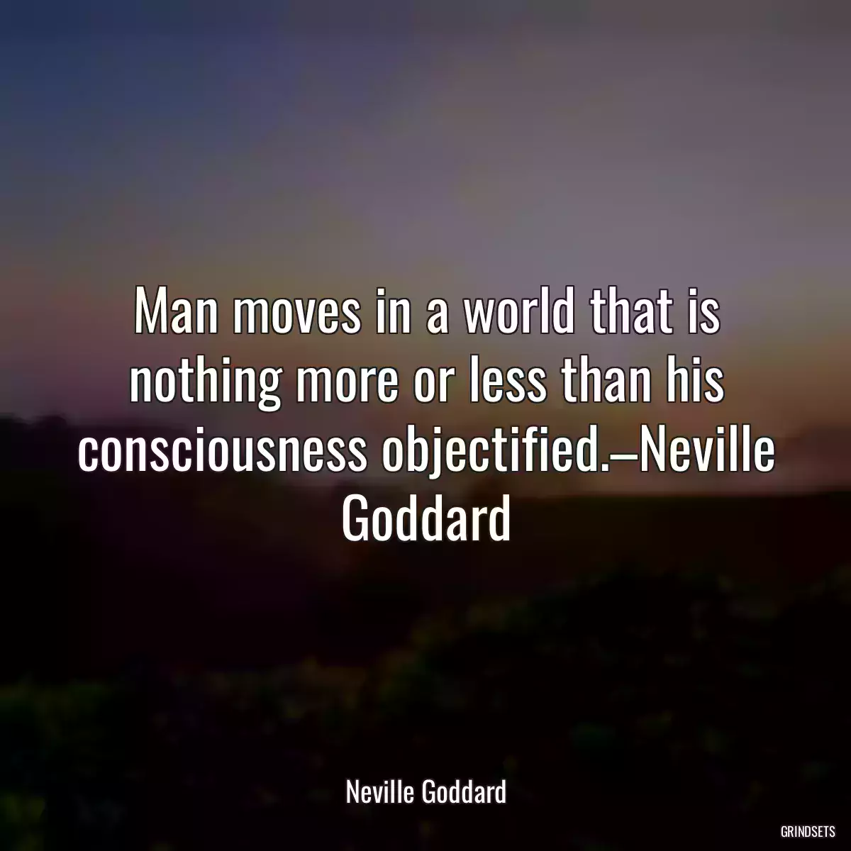 Man moves in a world that is nothing more or less than his consciousness objectified.–Neville Goddard