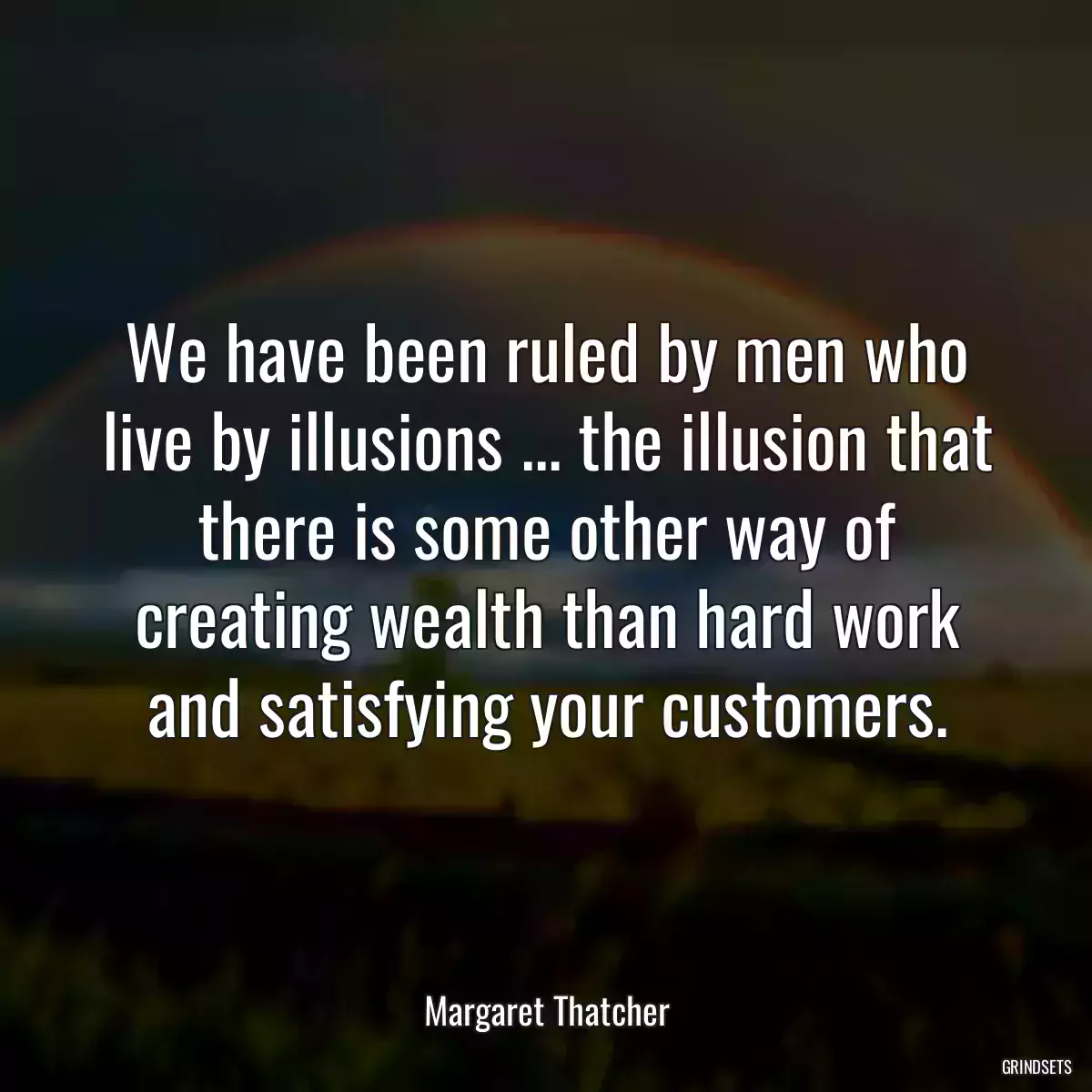 We have been ruled by men who live by illusions ... the illusion that there is some other way of creating wealth than hard work and satisfying your customers.