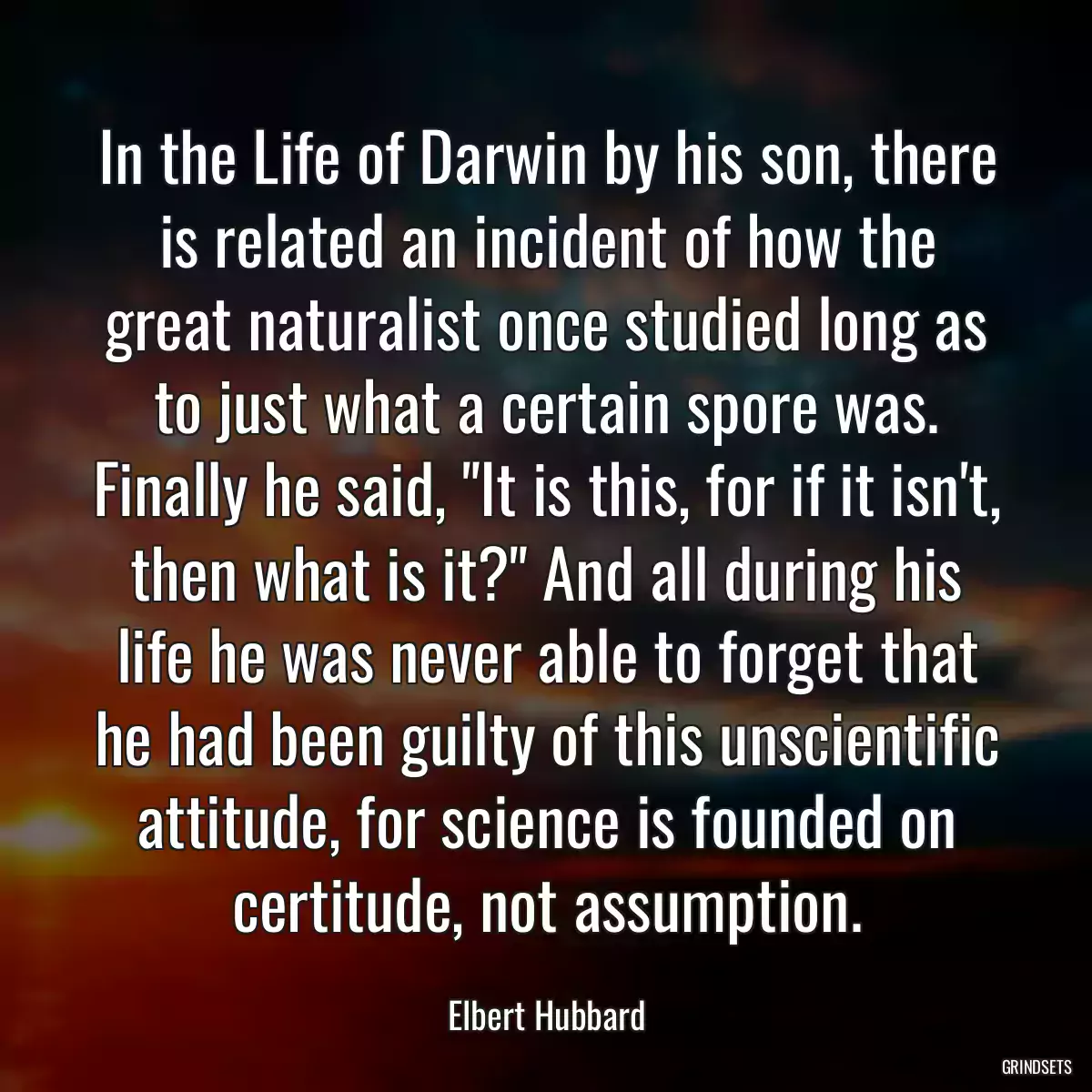 In the Life of Darwin by his son, there is related an incident of how the great naturalist once studied long as to just what a certain spore was. Finally he said, \