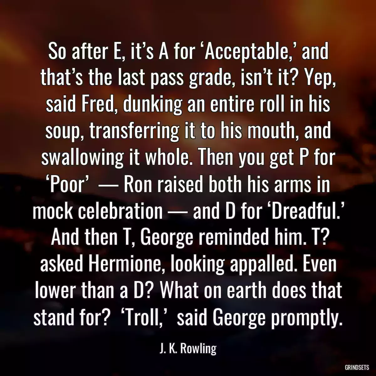 So after E, it’s A for ‘Acceptable,’ and that’s the last pass grade, isn’t it? Yep, said Fred, dunking an entire roll in his soup, transferring it to his mouth, and swallowing it whole. Then you get P for ‘Poor’  — Ron raised both his arms in mock celebration — and D for ‘Dreadful.’  And then T, George reminded him. T? asked Hermione, looking appalled. Even lower than a D? What on earth does that stand for?  ‘Troll,’  said George promptly.