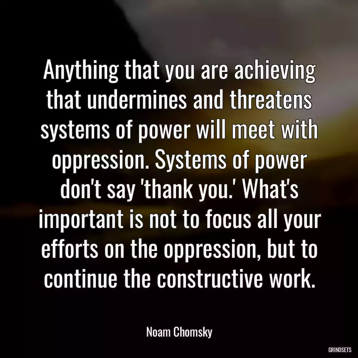 Anything that you are achieving that undermines and threatens systems of power will meet with oppression. Systems of power don\'t say \'thank you.\' What\'s important is not to focus all your efforts on the oppression, but to continue the constructive work.